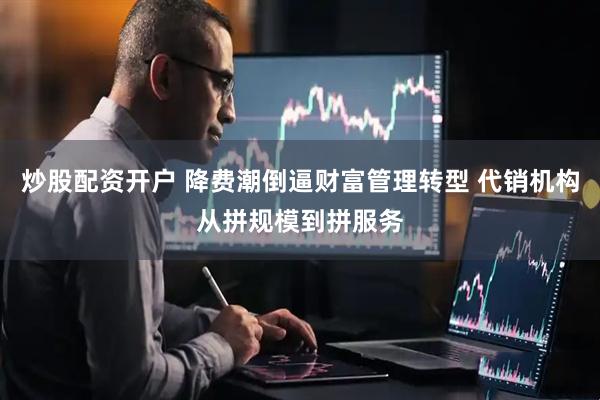 炒股配资开户 降费潮倒逼财富管理转型 代销机构从拼规模到拼服务