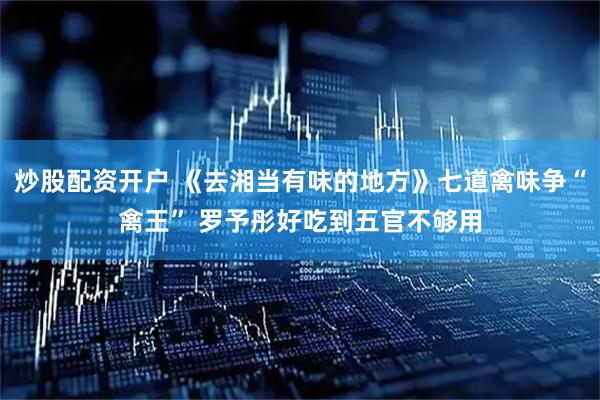 炒股配资开户 《去湘当有味的地方》七道禽味争“禽王” 罗予彤好吃到五官不够用