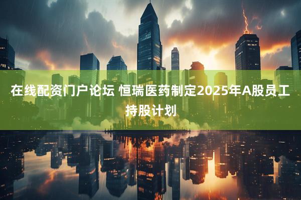 在线配资门户论坛 恒瑞医药制定2025年A股员工持股计划