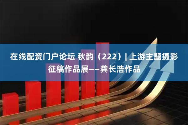 在线配资门户论坛 秋韵（222）| 上游主题摄影征稿作品展——龚长浩作品