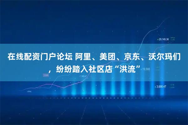 在线配资门户论坛 阿里、美团、京东、沃尔玛们，纷纷踏入社区店“洪流”