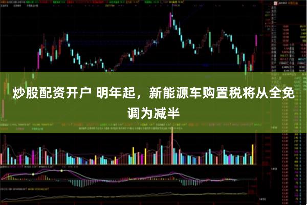 炒股配资开户 明年起,新能源车购置税将从全免调为减半