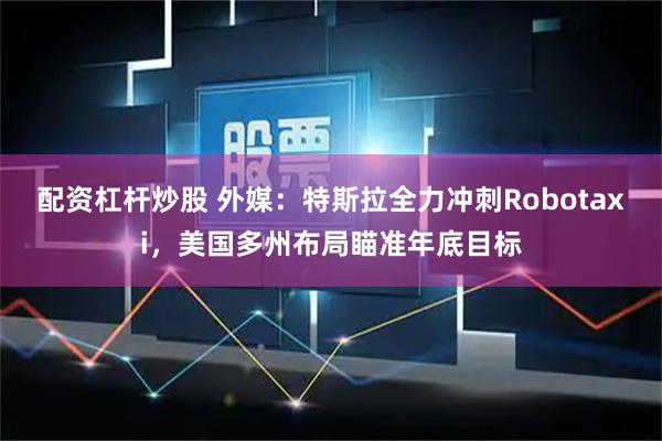 配资杠杆炒股 外媒：特斯拉全力冲刺Robotaxi，美国多州布局瞄准年底目标