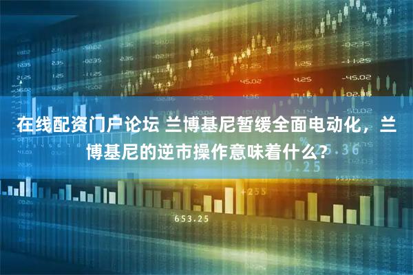 在线配资门户论坛 兰博基尼暂缓全面电动化，兰博基尼的逆市操作意味着什么？