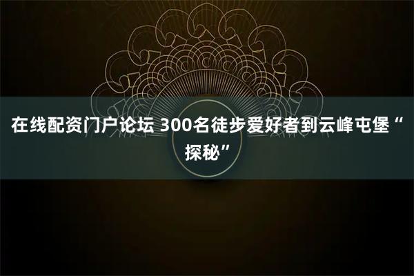 在线配资门户论坛 300名徒步爱好者到云峰屯堡“探秘”