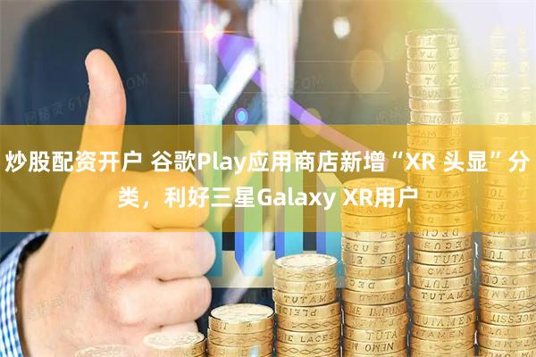 炒股配资开户 谷歌Play应用商店新增“XR 头显”分类,利好三星Galaxy XR用户