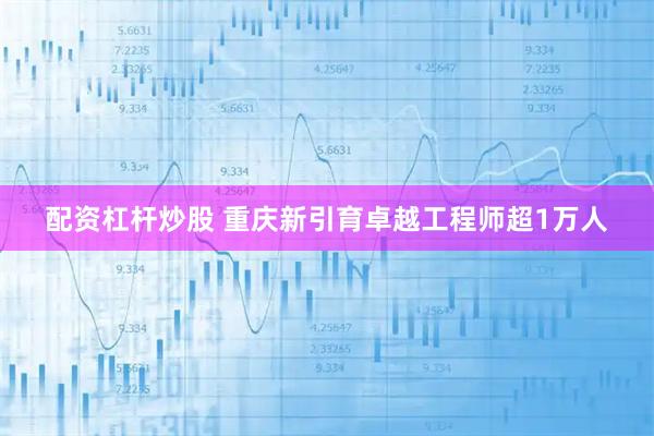 配资杠杆炒股 重庆新引育卓越工程师超1万人