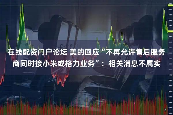 在线配资门户论坛 美的回应“不再允许售后服务商同时接小米或格力业务”：相关消息不属实