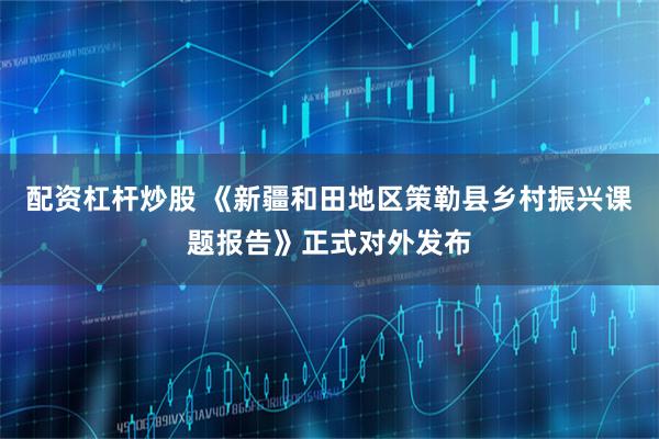 配资杠杆炒股 《新疆和田地区策勒县乡村振兴课题报告》正式对外发布