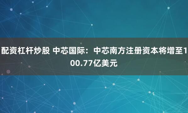 配资杠杆炒股 中芯国际：中芯南方注册资本将增至100.77亿美元