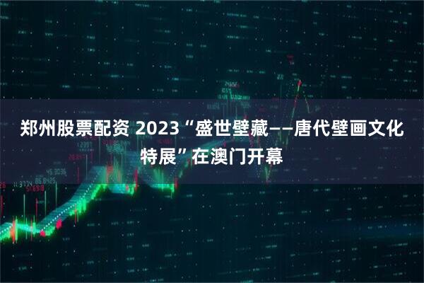 郑州股票配资 2023“盛世壁藏——唐代壁画文化特展”在澳门开幕