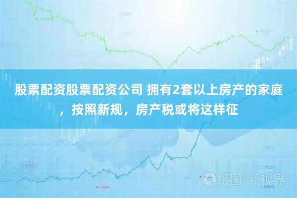 股票配资股票配资公司 拥有2套以上房产的家庭，按照新规，房产税或将这样征