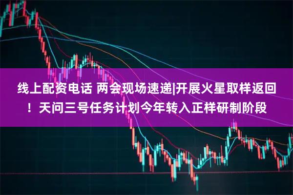 线上配资电话 两会现场速递|开展火星取样返回！天问三号任务计划今年转入正样研制阶段