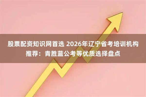 股票配资知识网首选 2026年辽宁省考培训机构推荐:青胜蓝公考等优质选择盘点