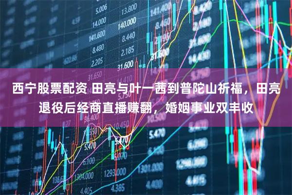 西宁股票配资 田亮与叶一茜到普陀山祈福，田亮退役后经商直播赚翻，婚姻事业双丰收