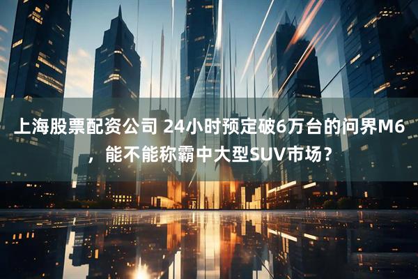 上海股票配资公司 24小时预定破6万台的问界M6，能不能称霸中大型SUV市场？