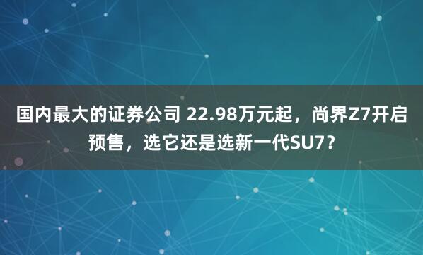 国内最大的证券公司 22.98万元起，尚界Z7开启预售，选它还是选新一代SU7？
