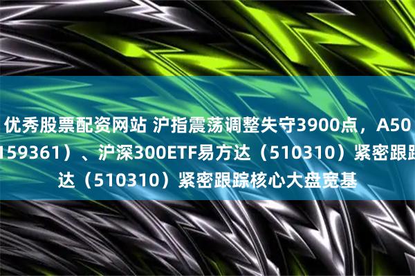 优秀股票配资网站 沪指震荡调整失守3900点，A500ETF易方达（159361）、沪深300ETF易方达（510310）紧密跟踪核心大盘宽基