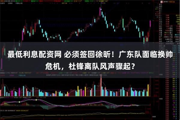 最低利息配资网 必须签回徐昕！广东队面临换帅危机，杜锋离队风声骤起？