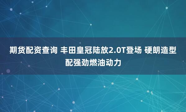 期货配资查询 丰田皇冠陆放2.0T登场 硬朗造型配强劲燃油动力
