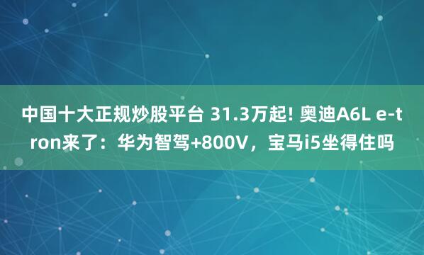 中国十大正规炒股平台 31.3万起! 奥迪A6L e-tron来了：华为智驾+800V，宝马i5坐得住吗