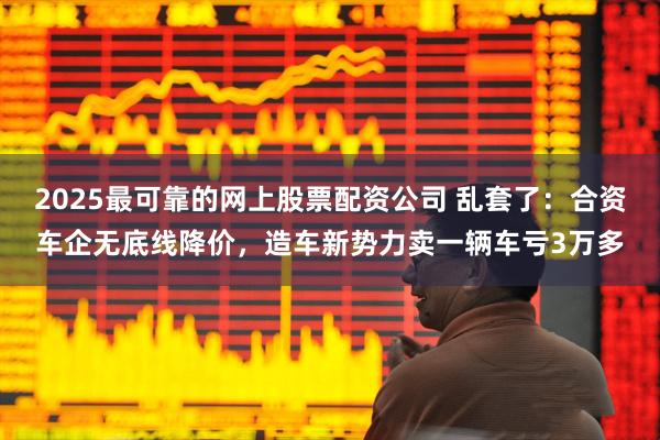 2025最可靠的网上股票配资公司 乱套了：合资车企无底线降价，造车新势力卖一辆车亏3万多