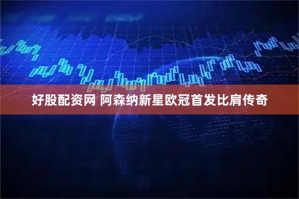 好股配资网 阿森纳新星欧冠首发比肩传奇