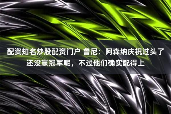 配资知名炒股配资门户 鲁尼：阿森纳庆祝过头了还没赢冠军呢，不过他们确实配得上