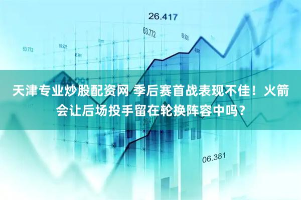 天津专业炒股配资网 季后赛首战表现不佳！火箭会让后场投手留在轮换阵容中吗？