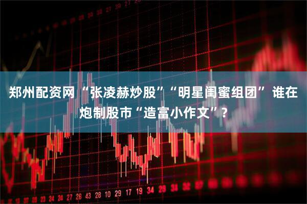 郑州配资网 “张凌赫炒股”“明星闺蜜组团” 谁在炮制股市“造富小作文”?