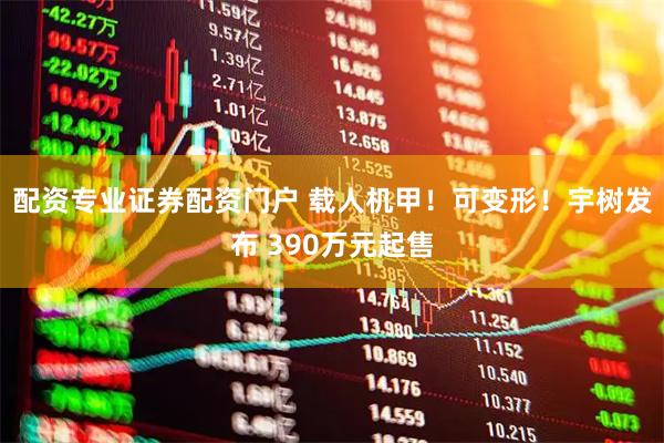 配资专业证券配资门户 载人机甲！可变形！宇树发布 390万元起售