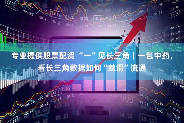 专业提供股票配资 “一”见长三角｜一包中药，看长三角数据如何“丝滑”流通