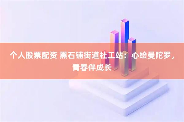 个人股票配资 黑石铺街道社工站：心绘曼陀罗，青春伴成长
