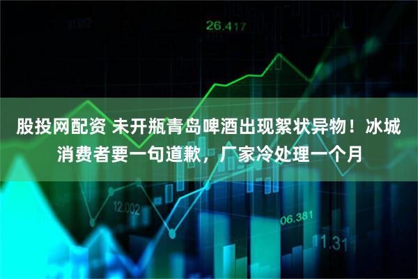 股投网配资 未开瓶青岛啤酒出现絮状异物！冰城消费者要一句道歉，厂家冷处理一个月
