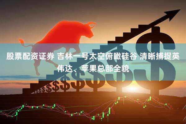 股票配资证券 吉林一号太空俯瞰硅谷 清晰捕捉英伟达、苹果总部全貌