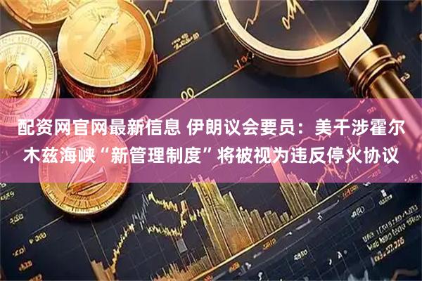 配资网官网最新信息 伊朗议会要员：美干涉霍尔木兹海峡“新管理制度”将被视为违反停火协议