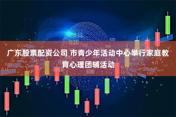广东股票配资公司 市青少年活动中心举行家庭教育心理团辅活动
