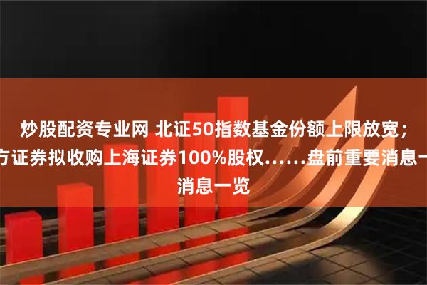 炒股配资专业网 北证50指数基金份额上限放宽；东方证券拟收购上海证券100%股权……盘前重要消息一览