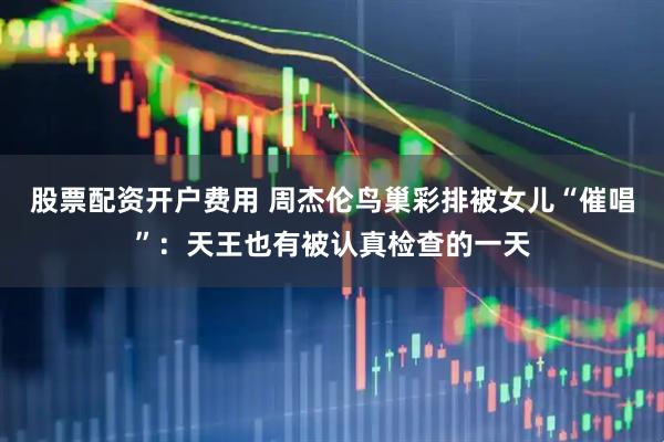 股票配资开户费用 周杰伦鸟巢彩排被女儿“催唱”：天王也有被认真检查的一天