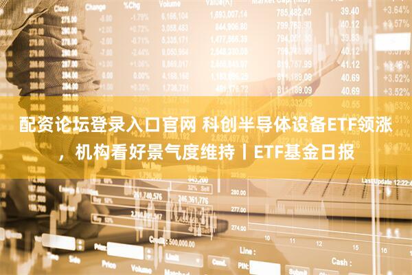 配资论坛登录入口官网 科创半导体设备ETF领涨，机构看好景气度维持丨ETF基金日报