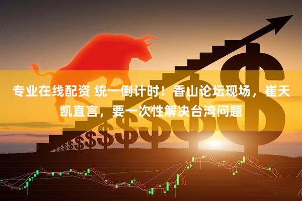 专业在线配资 统一倒计时！香山论坛现场，崔天凯直言，要一次性解决台湾问题