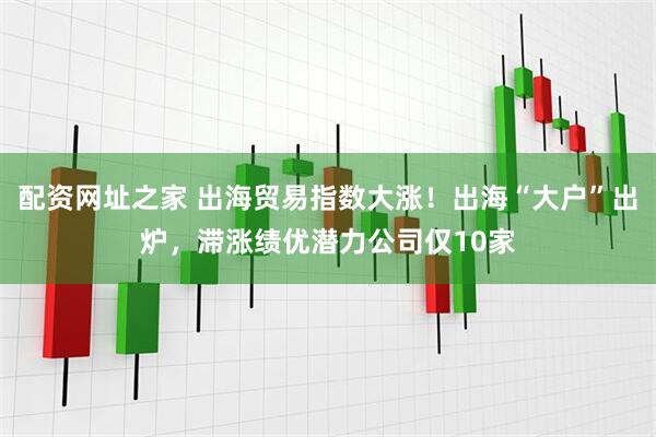 配资网址之家 出海贸易指数大涨！出海“大户”出炉，滞涨绩优潜力公司仅10家