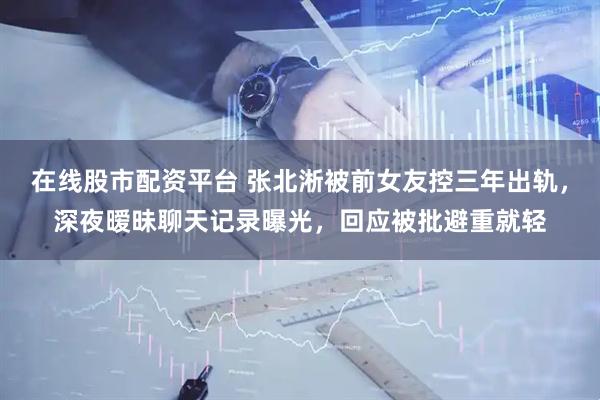 在线股市配资平台 张北淅被前女友控三年出轨，深夜暧昧聊天记录曝光，回应被批避重就轻